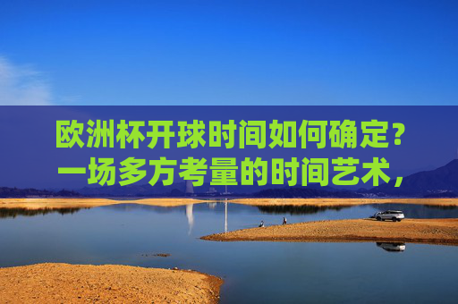 欧洲杯开球时间如何确定？一场多方考量的时间艺术，欧洲杯开球时间，多方考量的时间艺术