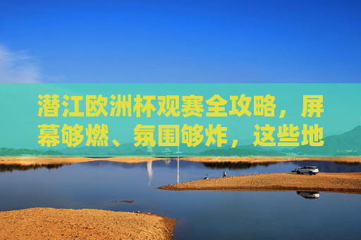 潜江欧洲杯观赛全攻略,屏幕够燃、氛围够炸,这些地方让你沉浸式狂欢!潜江欧洲杯观赛全攻略,沉浸式狂欢,燃炸氛围!