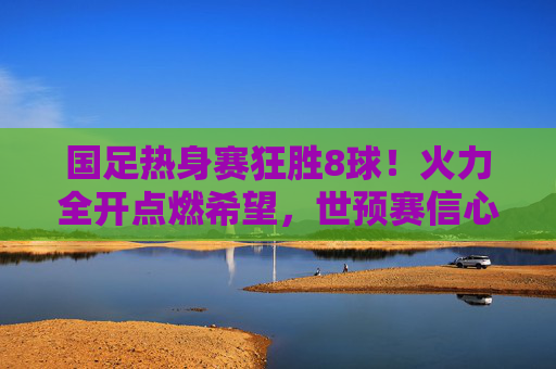 国足热身赛狂胜8球!火力全开点燃希望,世预赛信心大增,国足热身赛狂胜8球 世预赛信心大增