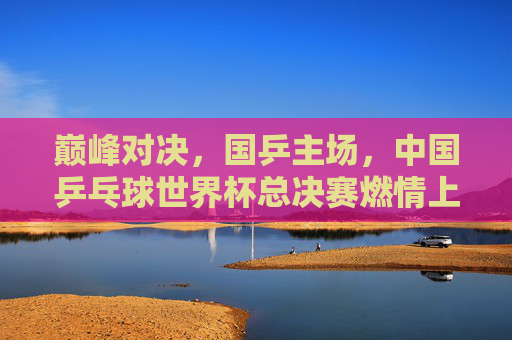 巅峰对决,国乒主场,中国乒乓球世界杯总决赛燃情上演,国乒主场巅峰对决,中国乒乓球世界杯总决赛燃情上演
