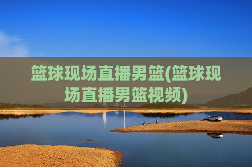 篮球现场直播男篮(篮球现场直播男篮视频)