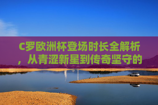 C罗欧洲杯登场时长全解析,从青涩新星到传奇坚守的20载光阴