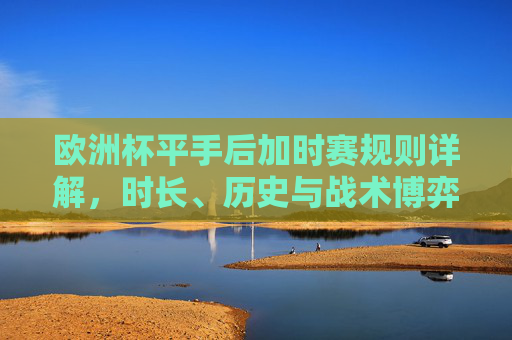 欧洲杯平手后加时赛规则详解，时长、历史与战术博弈，欧洲杯平手加时赛规则全解，时长、历史与战术博弈