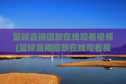 篮球直播回放在线观看视频(篮球直播回放在线观看视频下载)篮球直播回放在线观看下载视频