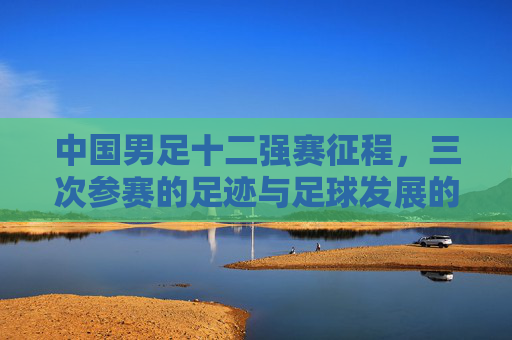 中国男足十二强赛征程，三次参赛的足迹与足球发展的镜鉴，中国男足十二强赛三次征程，足球发展的镜鉴
