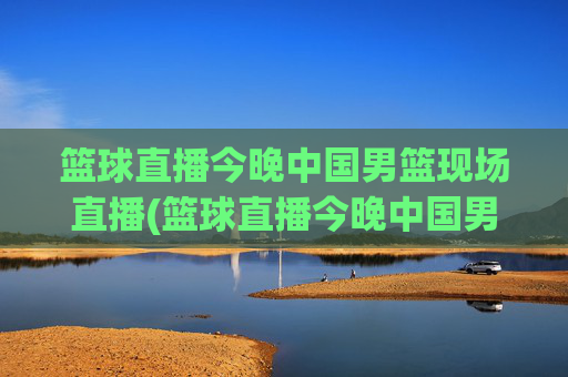 篮球直播今晚中国男篮现场直播(篮球直播今晚中国男篮现场直播视频)