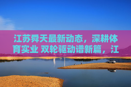 江苏舜天最新动态,深耕体育实业 双轮驱动谱新篇,江苏舜天深耕体育实业 双轮驱动谱新篇