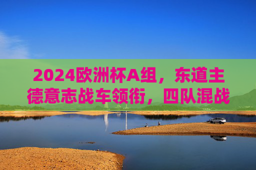 2024欧洲杯A组,东道主德意志战车领衔,四队混战谁主沉浮?2024欧洲杯A组,德意志战车领衔,四队混战谁主沉浮?