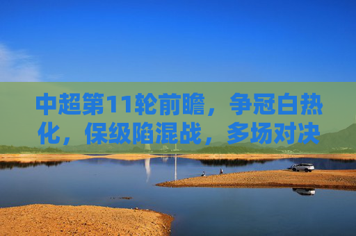 中超第11轮前瞻，争冠白热化，保级陷混战，多场对决悬念重重，中超第11轮前瞻，争冠白热化，保级陷混战，多场对决悬念重重