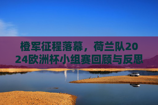 橙军征程落幕,荷兰队2024欧洲杯小组赛回顾与反思,橙军2024欧洲杯小组赛征程落幕,回顾与反思