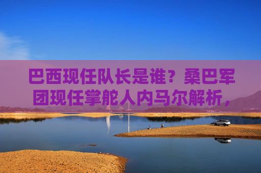 巴西现任队长是谁?桑巴军团现任掌舵人内马尔解析,巴西现任队长内马尔,桑巴军团掌舵人解析