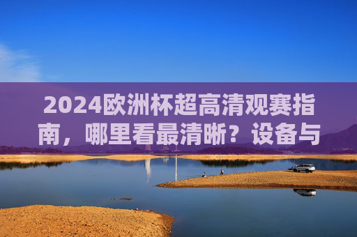 2024欧洲杯超高清观赛指南，哪里看最清晰？设备与平台全解析，2024欧洲杯超高清观赛全解析，设备与平台