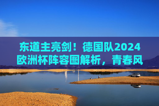 东道主亮剑!德国队2024欧洲杯阵容图解析,青春风暴与冠军底蕴的碰撞,东道主德国队2024欧洲杯阵容,青春风暴与冠军底蕴的碰撞