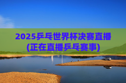 2025乒乓世界杯决赛直播(正在直播乒乓赛事)