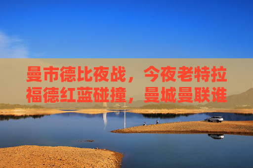 曼市德比夜战，今夜老特拉福德红蓝碰撞，曼城曼联谁能笑傲英超？曼市德比夜战，老特拉福德红蓝对决，英超争霸谁能笑傲？