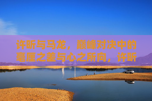 许昕与马龙,巅峰对决中的毫厘之差与心之所向,许昕马龙巅峰对决,毫厘之差与心之所向