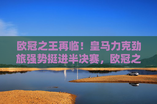欧冠之王再临！皇马力克劲旅强势挺进半决赛，欧冠之王再临！皇马力克劲旅挺进半决赛