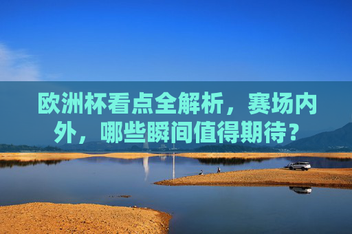 欧洲杯看点全解析,赛场内外,哪些瞬间值得期待?
