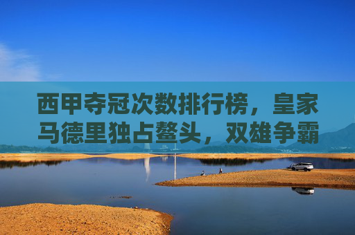 西甲夺冠次数排行榜，皇家马德里独占鳌头，双雄争霸铸就传奇，西甲夺冠次数，皇马独占鳌头，双雄争霸铸就传奇