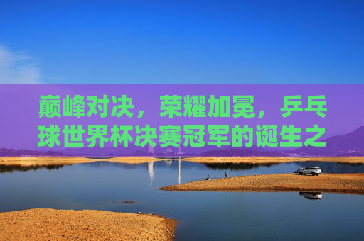 巅峰对决,荣耀加冕,乒乓球世界杯决赛冠军的诞生之路,巅峰对决荣耀加冕,乒乓球世界杯决赛冠军诞生之路