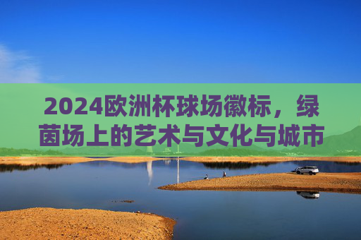 2024欧洲杯球场徽标,绿茵场上的艺术与文化与城市共鸣,2024欧洲杯球场徽标,绿茵艺术与文化城韵的共鸣