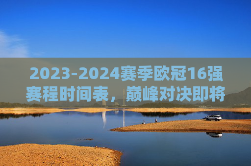 2023-2024赛季欧冠16强赛程时间表,巅峰对决即将上演,2023-2024赛季欧冠16强赛程时间表,巅峰对决即将上演