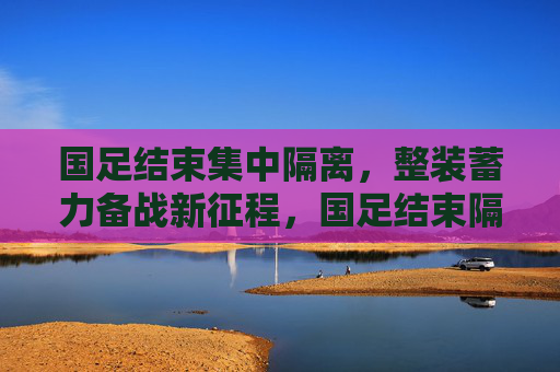 国足结束集中隔离，整装蓄力备战新征程，国足结束隔离，整装备战新征程
