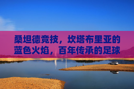 桑坦德竞技,坎塔布里亚的蓝色火焰,百年传承的足球信仰,桑坦德竞技,坎塔布里亚蓝色火焰与百年足球信仰