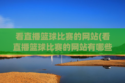 看直播篮球比赛的网站(看直播篮球比赛的网站有哪些)