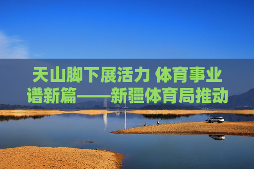 天山脚下展活力 体育事业谱新篇——新疆体育局推动体育事业发展纪实,天山脚下体育事业谱新篇