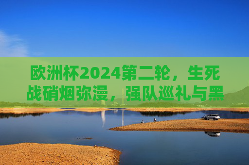 欧洲杯2024第二轮，生死战硝烟弥漫，强队巡礼与黑马突围交织，欧洲杯2024第二轮生死战硝烟弥漫，强队巡礼与黑马突围交织