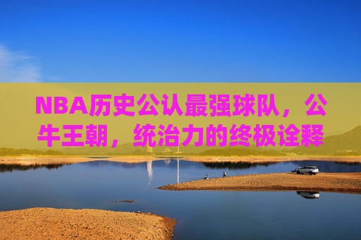 NBA历史公认最强球队,公牛王朝,统治力的终极诠释,公牛王朝,NBA历史公认最强球队与统治力的终极诠释