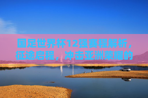 国足世界杯12强赛程解析，征途启程，冲击亚洲荣耀的生死考验，国足世界杯12强赛征途，冲击亚洲荣耀的生死考验