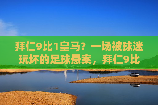 拜仁9比1皇马?一场被球迷玩坏的足球悬案,拜仁9比1皇马?一场被球迷玩坏的足球悬案