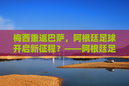 梅西重返巴萨,阿根廷足球开启新征程?——阿根廷足球最新消息解读