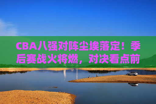 CBA八强对阵尘埃落定!季后赛战火将燃,对决看点前瞻,CBA八强对阵尘埃落定,季后赛对决看点前瞻