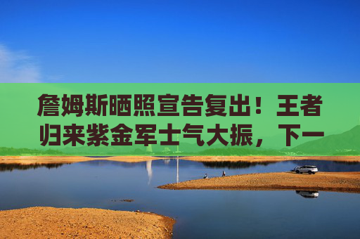 詹姆斯晒照宣告复出!王者归来紫金军士气大振,下一站冲击总冠军?詹姆斯晒照宣告复出 紫金军士气大振剑指总冠军