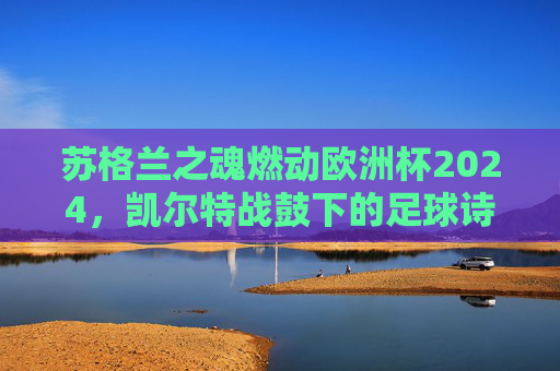 苏格兰之魂燃动欧洲杯2024,凯尔特战鼓下的足球诗篇,凯尔特战鼓下的苏格兰之魂,欧洲杯2024足球诗篇