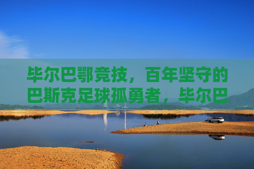 毕尔巴鄂竞技,百年坚守的巴斯克足球孤勇者,毕尔巴鄂,百年坚守的巴斯克足球孤勇者