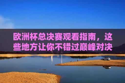 欧洲杯总决赛观看指南,这些地方让你不错过巅峰对决!欧洲杯总决赛观看指南,这些地方不错过巅峰对决