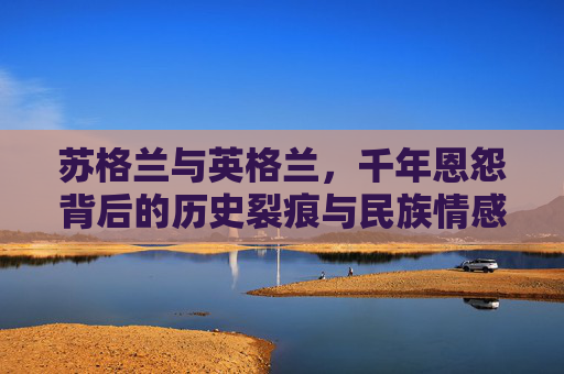 苏格兰与英格兰,千年恩怨背后的历史裂痕与民族情感,苏格兰与英格兰的千年恩怨,历史裂痕与民族情感