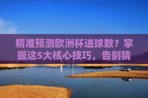 精准预测欧洲杯进球数？掌握这5大核心技巧，告别猜大小的盲目性，精准预测欧洲杯进球数，5大核心技巧告别盲目猜测
