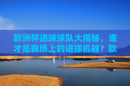 欧洲杯进球球队大揭秘,谁才是赛场上的进球机器?欧洲杯进球球队大揭秘,谁是赛场进球机器?