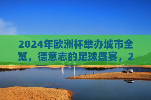 2024年欧洲杯举办城市全览,德意志的足球盛宴,2024年欧洲杯举办城市全览,德意志足球盛宴