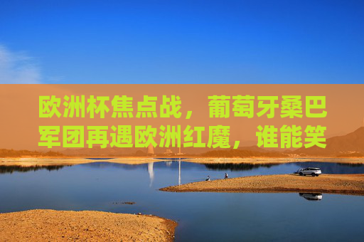 欧洲杯焦点战,葡萄牙桑巴军团再遇欧洲红魔,谁能笑傲欧陆?欧洲杯焦点战,桑巴军团再战欧洲红魔,谁能笑傲欧陆?