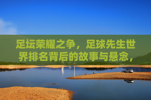足坛荣耀之争,足球先生世界排名背后的故事与悬念,足球先生世界排名,足坛荣耀之争背后的故事与悬念