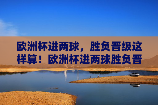 欧洲杯进两球,胜负晋级这样算!欧洲杯进两球胜负晋级规则解析