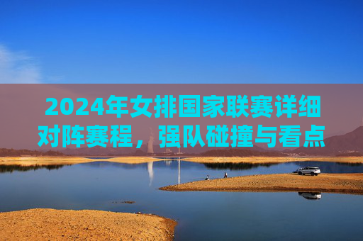 2024年女排国家联赛详细对阵赛程，强队碰撞与看点解析，2024年女排国家联赛赛程，强队碰撞与看点解析
