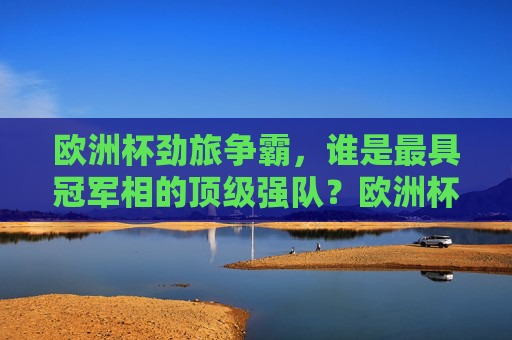欧洲杯劲旅争霸，谁是最具冠军相的顶级强队？欧洲杯顶级强队争霸，谁最具冠军相？