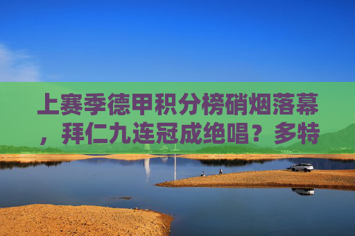 上赛季德甲积分榜硝烟落幕,拜仁九连冠成绝唱?多特与勒沃库森的青春风暴,拜仁九连冠成绝唱?德甲青春风暴来袭